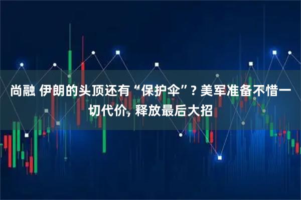 尚融 伊朗的头顶还有“保护伞”? 美军准备不惜一切代价, 释放最后大招