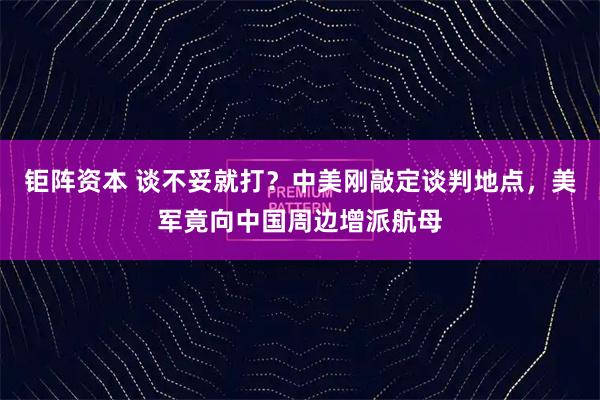 钜阵资本 谈不妥就打？中美刚敲定谈判地点，美军竟向中国周边增派航母