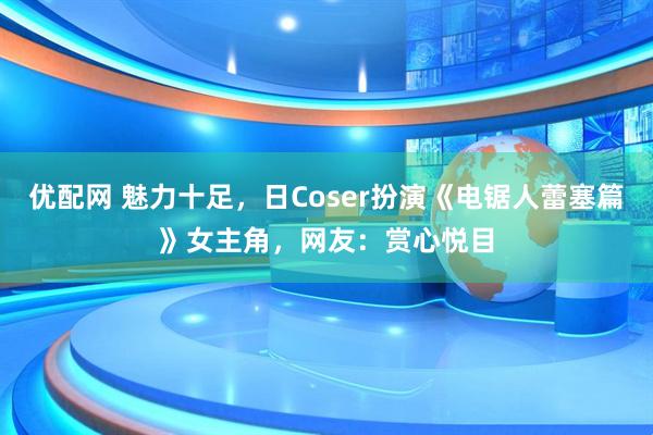 优配网 魅力十足,日Coser扮演《电锯人蕾塞篇》女主角,网友:赏心悦目