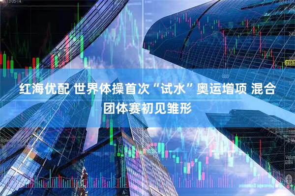 红海优配 世界体操首次“试水”奥运增项 混合团体赛初见雏形
