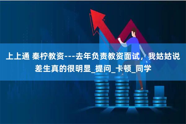 上上通 秦柠教资---去年负责教资面试,我姑姑说差生真的很明显_提问_卡顿_同学