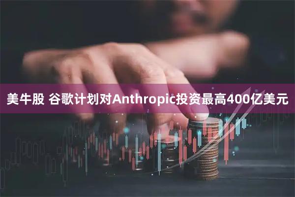 美牛股 谷歌计划对Anthropic投资最高400亿美元