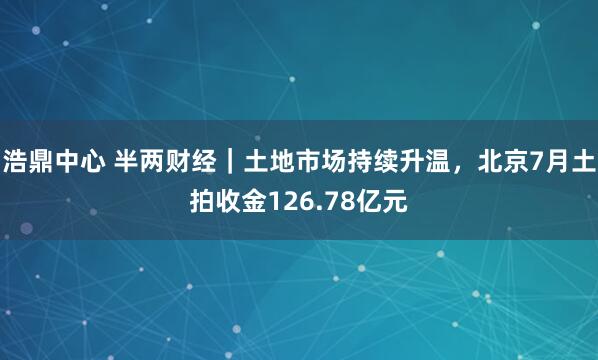 浩鼎中心 半两财经|土地市场持续升温,北京7月土拍收金126.78亿元