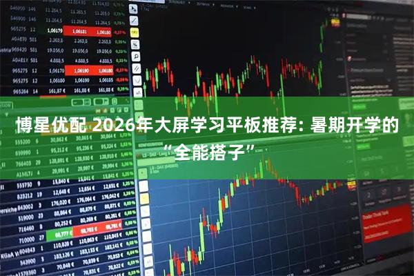 博星优配 2026年大屏学习平板推荐: 暑期开学的“全能搭子”