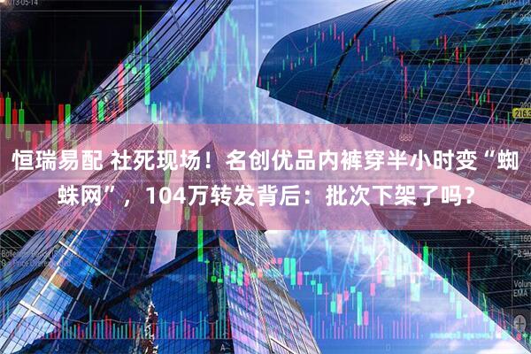 恒瑞易配 社死现场！名创优品内裤穿半小时变“蜘蛛网”，104万转发背后：批次下架了吗？