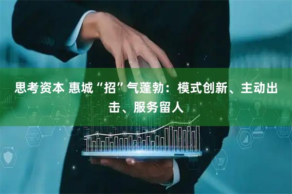 思考资本 惠城“招”气蓬勃：模式创新、主动出击、服务留人