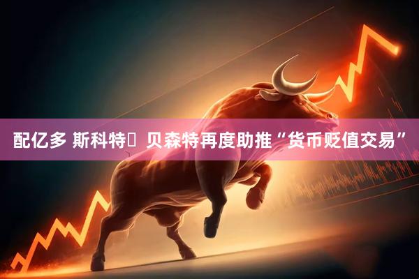 配亿多 斯科特・贝森特再度助推“货币贬值交易”